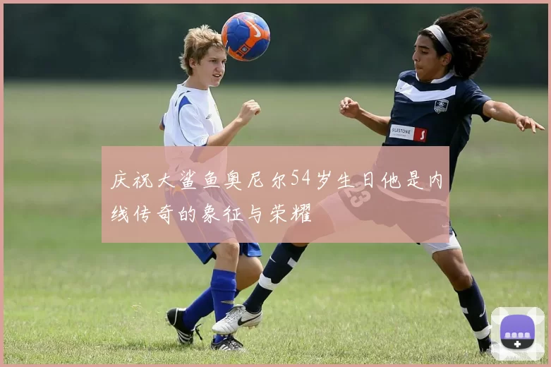 庆祝大鲨鱼奥尼尔54岁生日他是内线传奇的象征与荣耀