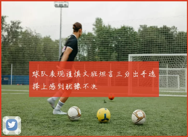 球队表现谨慎文班坦言三分出手选择上感到犹豫不决