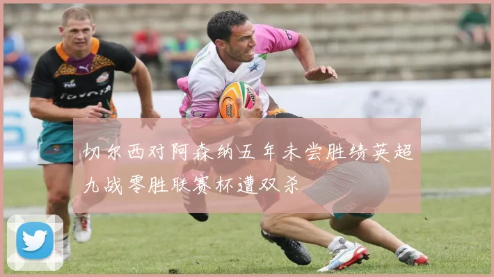 切尔西对阿森纳五年未尝胜绩英超九战零胜联赛杯遭双杀