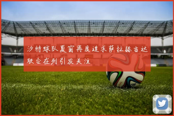 沙特球队夏窗再度追求萨拉赫吉达联合在列引发关注