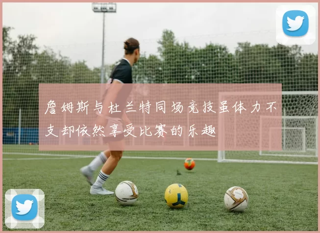 詹姆斯与杜兰特同场竞技虽体力不支却依然享受比赛的乐趣