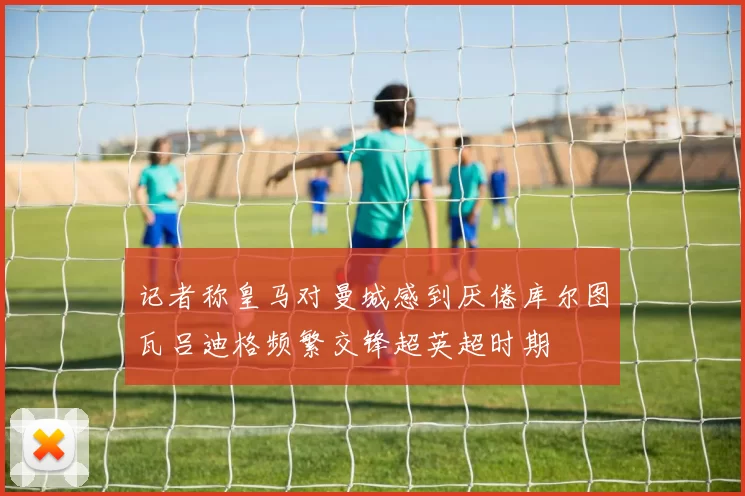记者称皇马对曼城感到厌倦库尔图瓦吕迪格频繁交锋超英超时期
