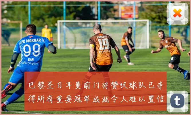 巴黎圣日耳曼前门将赞叹球队已夺得所有重要冠军成就令人难以置信