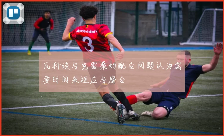 瓦科谈与克雷桑的配合问题认为需要时间来适应与磨合