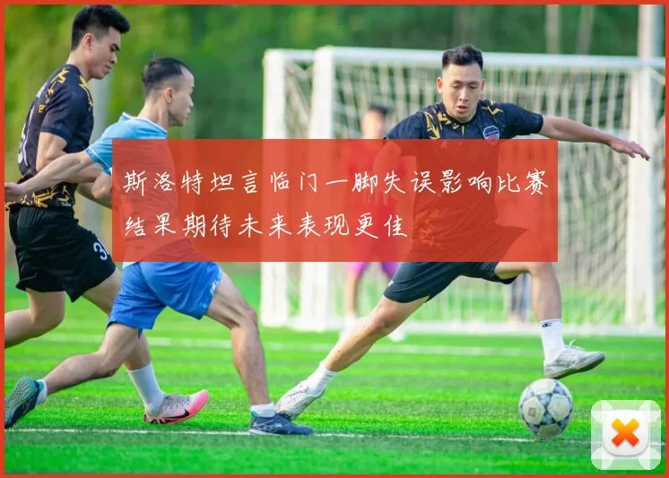 斯洛特坦言临门一脚失误影响比赛结果期待未来表现更佳