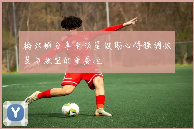 梅尔顿分享全明星假期心得强调恢复与放空的重要性