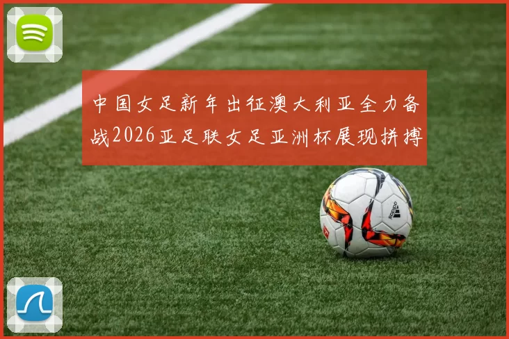 中国女足新年出征澳大利亚全力备战2026亚足联女足亚洲杯展现拼搏精神