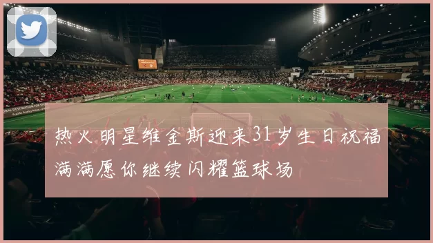 热火明星维金斯迎来31岁生日祝福满满愿你继续闪耀篮球场