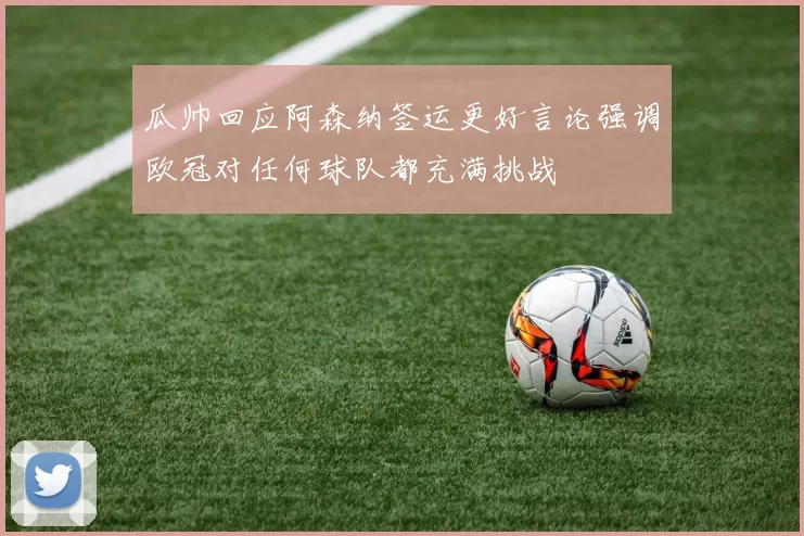 瓜帅回应阿森纳签运更好言论强调欧冠对任何球队都充满挑战