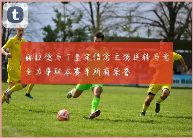 赫拉德马丁坚定信念主场逆转马竞全力争取本赛季所有荣誉