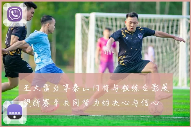 王大雷分享泰山门将与教练合影展望新赛季共同努力的决心与信心