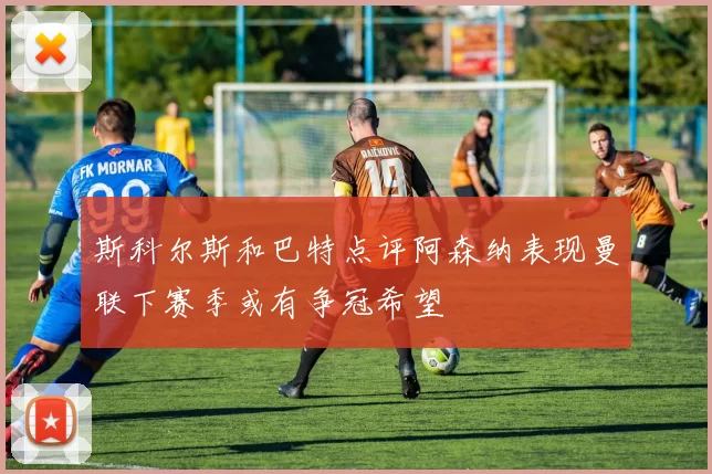 斯科尔斯和巴特点评阿森纳表现曼联下赛季或有争冠希望
