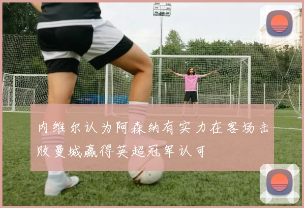 内维尔认为阿森纳有实力在客场击败曼城赢得英超冠军认可