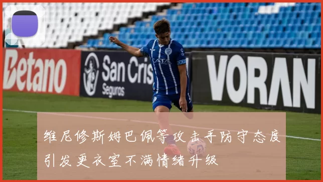 维尼修斯姆巴佩等攻击手防守态度引发更衣室不满情绪升级