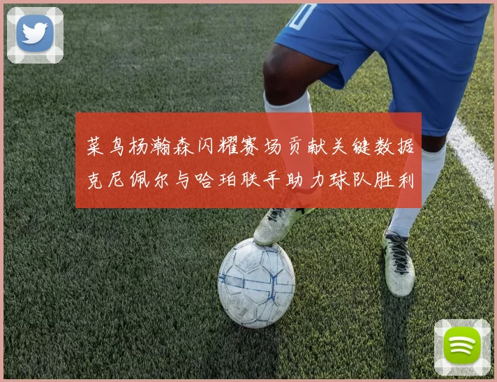 菜鸟杨瀚森闪耀赛场贡献关键数据克尼佩尔与哈珀联手助力球队胜利