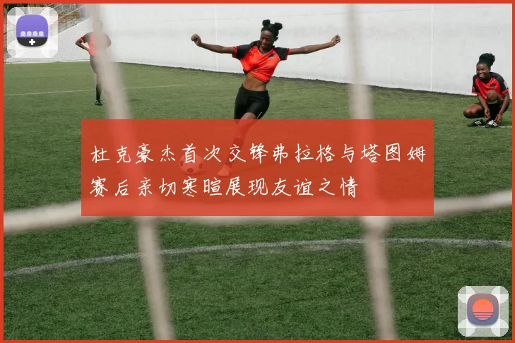 杜克豪杰首次交锋弗拉格与塔图姆赛后亲切寒暄展现友谊之情